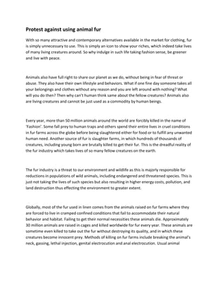 Protest against using animal fur
With so many attractive and contemporary alternatives available in the market for clothing, fur
is simply unnecessary to use. This is simply an icon to show your riches, which indeed take lives
of many living creatures around. So why indulge in such life taking fashion sense, be greener
and live with peace.



Animals also have full right to share our planet as we do, without being in fear of threat or
abuse. They also have their own lifestyle and behaviors. What if one fine day someone takes all
your belongings and clothes without any reason and you are left around with nothing? What
will you do then? Then why can’t human think same about the fellow creatures? Animals also
are living creatures and cannot be just used as a commodity by human beings.



Every year, more than 50 million animals around the world are forcibly killed in the name of
‘Fashion’. Some fall prey to human traps and others spend their entire lives in cruel conditions
in fur farms across the globe before being slaughtered either for food or to fulfill any unwanted
human need. Another source of fur is slaughter farms, in which hundreds of thousands of
creatures, including young born are brutally killed to get their fur. This is the dreadful reality of
the fur industry which takes lives of so many fellow creatures on the earth.



The fur industry is a threat to our environment and wildlife as this is majorly responsible for
reductions in populations of wild animals, including endangered and threatened species. This is
just not taking the lives of such species but also resulting in higher energy costs, pollution, and
land destruction thus effecting the environment to greater extent.



Globally, most of the fur used in linen comes from the animals raised on fur farms where they
are forced to live in cramped confined conditions that fail to accommodate their natural
behavior and habitat. Failing to get their normal necessities these animals die. Approximately
30 million animals are raised in cages and killed worldwide for fur every year. These animals are
sometime even killed to take out the fur without destroying its quality, and in which these
creatures become innocent prey. Methods of killing on fur farms include breaking the animal’s
neck, gassing, lethal injection, genital electrocution and anal electrocution. Usual animal
 