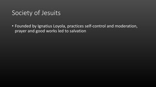 Society of Jesuits
• Founded by Ignatius Loyola, practices self-control and moderation,
prayer and good works led to salvation