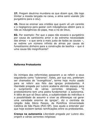 27. Pregam doutrina mundana os que dizem que, tão logo
tilintar a moeda lançada na caixa, a alma sairá voando [do
purgatório para o céu].

45. Deve-se ensinar aos cristãos que quem vê um carente
e o negligencia para gastar com indulgências obtém para si
não as indulgências do papa, mas a ira de Deus.

82. Por exemplo: Por que o papa não esvazia o purgatório
por causa do santíssimo amor e da extrema necessidade
das almas – o que seria a mais justa de todas as causas –,
se redime um número infinito de almas por causa do
funestíssimo dinheiro para a construção da basílica – que é
uma causa tão insignificante?




Reforma Protestante



Os inimigos dos reformistas passaram a se referir a seus
seguidores como "luteranos". Estes, por sua vez, preferiam
ser chamados de "evangélicos", termo hoje muito usado
para se referir aos fiéis das igrejas protestantes. A
liberdade pregada por Lutero acabaria abrindo espaço para
o surgimento de várias correntes religiosas. "O
protestantismo tem uma pedra fundamental: a autonomia.
A idéia de que só Deus salva, a subjetividade do indivíduo e
a possibilidade de assumir e viver as diferenças vai gerar
uma variedade enorme de igrejas", diz o cientista da
religião João Décio Passos, da Pontifícia Universidade
Católica de São Paulo (PUC-SP). Isso ajuda a entender por
que hoje existem tantas ramificações entre os protestantes.

Crença na autonomia Liberdade pregada por Lutero deu
origem a várias correntes religiosas
 