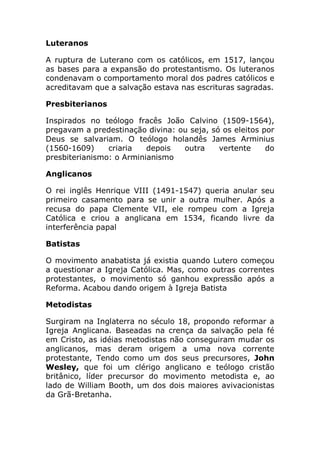 Luteranos

A ruptura de Luterano com os católicos, em 1517, lançou
as bases para a expansão do protestantismo. Os luteranos
condenavam o comportamento moral dos padres católicos e
acreditavam que a salvação estava nas escrituras sagradas.

Presbiterianos

Inspirados no teólogo fracês João Calvino (1509-1564),
pregavam a predestinação divina: ou seja, só os eleitos por
Deus se salvariam. O teólogo holandês James Arminius
(1560-1609)     criaria   depois  outra     vertente     do
presbiterianismo: o Arminianismo

Anglicanos

O rei inglês Henrique VIII (1491-1547) queria anular seu
primeiro casamento para se unir a outra mulher. Após a
recusa do papa Clemente VII, ele rompeu com a Igreja
Católica e criou a anglicana em 1534, ficando livre da
interferência papal

Batistas

O movimento anabatista já existia quando Lutero começou
a questionar a Igreja Católica. Mas, como outras correntes
protestantes, o movimento só ganhou expressão após a
Reforma. Acabou dando origem à Igreja Batista

Metodistas

Surgiram na Inglaterra no século 18, propondo reformar a
Igreja Anglicana. Baseadas na crença da salvação pela fé
em Cristo, as idéias metodistas não conseguiram mudar os
anglicanos, mas deram origem a uma nova corrente
protestante, Tendo como um dos seus precursores, John
Wesley, que foi um clérigo anglicano e teólogo cristão
britânico, líder precursor do movimento metodista e, ao
lado de William Booth, um dos dois maiores avivacionistas
da Grã-Bretanha.
 