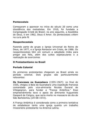 Pentecostais

Começaram a aparecer no início do século 20 como uma
dissidência dos metodistas. Em 1910, foi fundada a
Congregação Cristã do Brasil; no ano seguinte, a Assebléia
de Deus, e em 1962, Deus é Amor. Os pentecostais crêem
na cura pela fé

Neopentecostais

Fazendo parte do grupo      a Igreja Universal do Reino de
Deus, de 1977, e a Igreja   Renascer em Cristo, de 1986. Os
neopentecostais têm em      comum a adoçãoda mídia para
pregar aos fiéis, além      dos cultos espetaculares e a
realização de exorcismos

O Protestantismo no Brasil

Período Colonial

Os primeiros protestantes chegaram ao Brasil ainda no
período colonial. Dois grupos são particularmente
relevantes:

Os franceses na Guanabara (1555-1567): no final de
1555, chegou à Baía da Guanabara uma expedição francesa
comandada pelo vice-almirante Nicolas Durand de
Villegaignon, para fundar a "França Antártica." Esse
empreendimento teve o apoio do almirante huguenote
Gaspard de Coligny, que seria morto no massacre do dia de
São Bartolomeu (24-08-1572).

A França Antártica é considerada como a primeira tentativa
de estabelecer tanto uma igreja quanto um trabalho
missionário protestante na América Latina.
 
