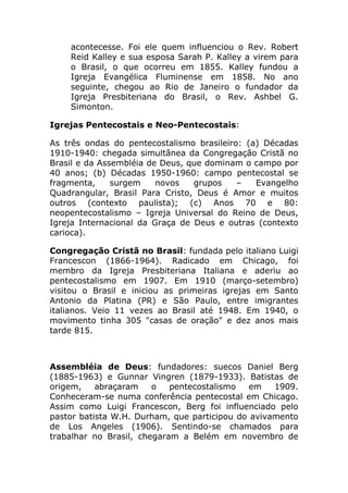 acontecesse. Foi ele quem influenciou o Rev. Robert
    Reid Kalley e sua esposa Sarah P. Kalley a virem para
    o Brasil, o que ocorreu em 1855. Kalley fundou a
    Igreja Evangélica Fluminense em 1858. No ano
    seguinte, chegou ao Rio de Janeiro o fundador da
    Igreja Presbiteriana do Brasil, o Rev. Ashbel G.
    Simonton.

Igrejas Pentecostais e Neo-Pentecostais:

As três ondas do pentecostalismo brasileiro: (a) Décadas
1910-1940: chegada simultânea da Congregação Cristã no
Brasil e da Assembléia de Deus, que dominam o campo por
40 anos; (b) Décadas 1950-1960: campo pentecostal se
fragmenta,     surgem    novos   grupos    –   Evangelho
Quadrangular, Brasil Para Cristo, Deus é Amor e muitos
outros (contexto paulista); (c) Anos 70 e 80:
neopentecostalismo – Igreja Universal do Reino de Deus,
Igreja Internacional da Graça de Deus e outras (contexto
carioca).

Congregação Cristã no Brasil: fundada pelo italiano Luigi
Francescon (1866-1964). Radicado em Chicago, foi
membro da Igreja Presbiteriana Italiana e aderiu ao
pentecostalismo em 1907. Em 1910 (março-setembro)
visitou o Brasil e iniciou as primeiras igrejas em Santo
Antonio da Platina (PR) e São Paulo, entre imigrantes
italianos. Veio 11 vezes ao Brasil até 1948. Em 1940, o
movimento tinha 305 "casas de oração" e dez anos mais
tarde 815.



Assembléia de Deus: fundadores: suecos Daniel Berg
(1885-1963) e Gunnar Vingren (1879-1933). Batistas de
origem,    abraçaram    o   pentecostalismo   em   1909.
Conheceram-se numa conferência pentecostal em Chicago.
Assim como Luigi Francescon, Berg foi influenciado pelo
pastor batista W.H. Durham, que participou do avivamento
de Los Angeles (1906). Sentindo-se chamados para
trabalhar no Brasil, chegaram a Belém em novembro de
 