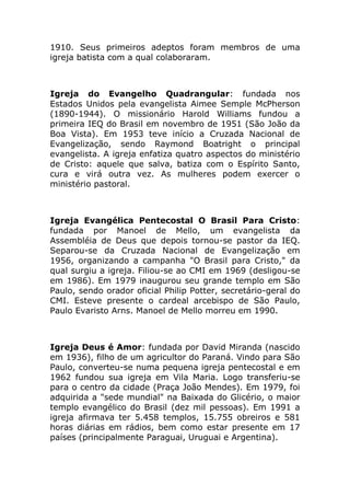1910. Seus primeiros adeptos foram membros de uma
igreja batista com a qual colaboraram.



Igreja do Evangelho Quadrangular: fundada nos
Estados Unidos pela evangelista Aimee Semple McPherson
(1890-1944). O missionário Harold Williams fundou a
primeira IEQ do Brasil em novembro de 1951 (São João da
Boa Vista). Em 1953 teve início a Cruzada Nacional de
Evangelização, sendo Raymond Boatright o principal
evangelista. A igreja enfatiza quatro aspectos do ministério
de Cristo: aquele que salva, batiza com o Espírito Santo,
cura e virá outra vez. As mulheres podem exercer o
ministério pastoral.



Igreja Evangélica Pentecostal O Brasil Para Cristo:
fundada por Manoel de Mello, um evangelista da
Assembléia de Deus que depois tornou-se pastor da IEQ.
Separou-se da Cruzada Nacional de Evangelização em
1956, organizando a campanha "O Brasil para Cristo," da
qual surgiu a igreja. Filiou-se ao CMI em 1969 (desligou-se
em 1986). Em 1979 inaugurou seu grande templo em São
Paulo, sendo orador oficial Philip Potter, secretário-geral do
CMI. Esteve presente o cardeal arcebispo de São Paulo,
Paulo Evaristo Arns. Manoel de Mello morreu em 1990.



Igreja Deus é Amor: fundada por David Miranda (nascido
em 1936), filho de um agricultor do Paraná. Vindo para São
Paulo, converteu-se numa pequena igreja pentecostal e em
1962 fundou sua igreja em Vila Maria. Logo transferiu-se
para o centro da cidade (Praça João Mendes). Em 1979, foi
adquirida a "sede mundial" na Baixada do Glicério, o maior
templo evangélico do Brasil (dez mil pessoas). Em 1991 a
igreja afirmava ter 5.458 templos, 15.755 obreiros e 581
horas diárias em rádios, bem como estar presente em 17
países (principalmente Paraguai, Uruguai e Argentina).
 