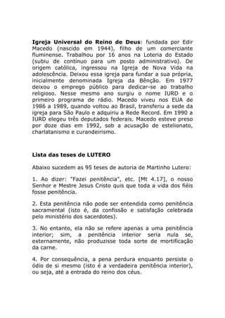 Igreja Universal do Reino de Deus: fundada por Edir
Macedo (nascido em 1944), filho de um comerciante
fluminense. Trabalhou por 16 anos na Loteria do Estado
(subiu de contínuo para um posto administrativo). De
origem católica, ingressou na Igreja de Nova Vida na
adolescência. Deixou essa igreja para fundar a sua própria,
inicialmente denominada Igreja da Bênção. Em 1977
deixou o emprego público para dedicar-se ao trabalho
religioso. Nesse mesmo ano surgiu o nome IURD e o
primeiro programa de rádio. Macedo viveu nos EUA de
1986 a 1989, quando voltou ao Brasil, transferiu a sede da
igreja para São Paulo e adquiriu a Rede Record. Em 1990 a
IURD elegeu três deputados federais. Macedo esteve preso
por doze dias em 1992, sob a acusação de estelionato,
charlatanismo e curandeirismo.



Lista das teses de LUTERO

Abaixo sucedem as 95 teses de autoria de Martinho Lutero:

1. Ao dizer: "Fazei penitência", etc. [Mt 4.17], o nosso
Senhor e Mestre Jesus Cristo quis que toda a vida dos fiéis
fosse penitência.

2. Esta penitência não pode ser entendida como penitência
sacramental (isto é, da confissão e satisfação celebrada
pelo ministério dos sacerdotes).

3. No entanto, ela não se refere apenas a uma penitência
interior; sim, a penitência interior seria nula se,
externamente, não produzisse toda sorte de mortificação
da carne.

4. Por consequência, a pena perdura enquanto persiste o
ódio de si mesmo (isto é a verdadeira penitência interior),
ou seja, até a entrada do reino dos céus.
 