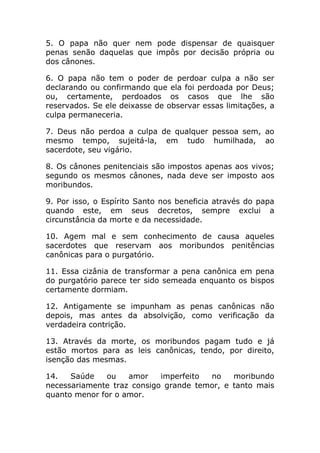 5. O papa não quer nem pode dispensar de quaisquer
penas senão daquelas que impôs por decisão própria ou
dos cânones.

6. O papa não tem o poder de perdoar culpa a não ser
declarando ou confirmando que ela foi perdoada por Deus;
ou, certamente, perdoados os casos que lhe são
reservados. Se ele deixasse de observar essas limitações, a
culpa permaneceria.

7. Deus não perdoa a culpa de qualquer pessoa sem, ao
mesmo tempo, sujeitá-la, em tudo humilhada, ao
sacerdote, seu vigário.

8. Os cânones penitenciais são impostos apenas aos vivos;
segundo os mesmos cânones, nada deve ser imposto aos
moribundos.

9. Por isso, o Espírito Santo nos beneficia através do papa
quando este, em seus decretos, sempre exclui a
circunstância da morte e da necessidade.

10. Agem mal e sem conhecimento de causa aqueles
sacerdotes que reservam aos moribundos penitências
canônicas para o purgatório.

11. Essa cizânia de transformar a pena canônica em pena
do purgatório parece ter sido semeada enquanto os bispos
certamente dormiam.

12. Antigamente se impunham as penas canônicas não
depois, mas antes da absolvição, como verificação da
verdadeira contrição.

13. Através da morte, os moribundos pagam tudo e já
estão mortos para as leis canônicas, tendo, por direito,
isenção das mesmas.

14.   Saúde    ou   amor    imperfeito no    moribundo
necessariamente traz consigo grande temor, e tanto mais
quanto menor for o amor.
 