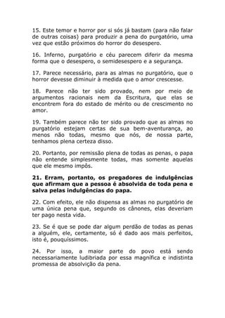 15. Este temor e horror por si sós já bastam (para não falar
de outras coisas) para produzir a pena do purgatório, uma
vez que estão próximos do horror do desespero.

16. Inferno, purgatório e céu parecem diferir da mesma
forma que o desespero, o semidesespero e a segurança.

17. Parece necessário, para as almas no purgatório, que o
horror devesse diminuir à medida que o amor crescesse.

18. Parece não ter sido provado, nem por meio de
argumentos racionais nem da Escritura, que elas se
encontrem fora do estado de mérito ou de crescimento no
amor.

19. Também parece não ter sido provado que as almas no
purgatório estejam certas de sua bem-aventurança, ao
menos não todas, mesmo que nós, de nossa parte,
tenhamos plena certeza disso.

20. Portanto, por remissão plena de todas as penas, o papa
não entende simplesmente todas, mas somente aquelas
que ele mesmo impôs.

21. Erram, portanto, os pregadores de indulgências
que afirmam que a pessoa é absolvida de toda pena e
salva pelas indulgências do papa.

22. Com efeito, ele não dispensa as almas no purgatório de
uma única pena que, segundo os cânones, elas deveriam
ter pago nesta vida.

23. Se é que se pode dar algum perdão de todas as penas
a alguém, ele, certamente, só é dado aos mais perfeitos,
isto é, pouquíssimos.

24. Por isso, a maior parte do povo está sendo
necessariamente ludibriada por essa magnífica e indistinta
promessa de absolvição da pena.
 
