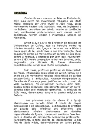 HISTÓRIA

        Conhecida com o nome de Reforma Protestante,
teve suas raízes em movimentos religiosos da Idade
Média, dirigidos por John Wyclif e João Huss. Esses
movimentos haviam sido abafados, mas, na Inglaterra e
na Boêmia, persistiam em estado latente as tendências
que, combinadas posteriormente com causas muito
complexas, fizeram eclodir a insurreição luterana na
Alemanha.

         Wyclif (1324-1384) foi professor de teologia da
Universidade de Oxford, que se insurgira contra os
tributos cobrados pela Igreja e declarara ser a Bíblia a
única regra de fé, sendo livre a sua interpretação. Seus
seguidores deram ao movimento um caráter de luta social
contra a nobreza, e chefiados por John Ball, revoltaram-
se em 1383, tendo conseguido entrar em Londres, onde,
enganados      por   Ricardo   II,   foram    eliminados
completamente, sendo seus chefes decapitados.

         João Huss, professor professor da Universidade
de Praga, influenciado pelas idéias de Wyclif, tornou-se o
chefe de um movimento religioso nacionalista de caráter
antigermânico e antipapista. Havendo comparecido ao
Concílio de Constança para justificar-se sob o ponto de
vista doutrinário, foi considerado herético. Além disto,
acabou sendo executado, não obstante possuir um salvo-
conduto dado pelo imperador germânico. A execução de
João Huss, desencadeou sangrenta guerra religiosa na
Boêmia.

           Nos primeiros anos do século X a Igreja
atravessava um período difícil. A venda de cargos
eclesiásticos e de indulgências, a diminuição do prestígio
do papado pela influência dos soberanos               que
efetivamente     influíam   diretamente    em    decisões
regionalizadas da Igreja, criaram um ambiente favorável
para a difusão do movimento separatista protestante.
Paralelamente, o forte espírito de independência já nos
fins da Idade Média, desenvolveu-se em vários países,
 