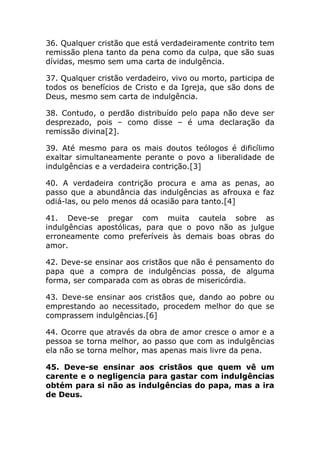 36. Qualquer cristão que está verdadeiramente contrito tem
remissão plena tanto da pena como da culpa, que são suas
dívidas, mesmo sem uma carta de indulgência.

37. Qualquer cristão verdadeiro, vivo ou morto, participa de
todos os benefícios de Cristo e da Igreja, que são dons de
Deus, mesmo sem carta de indulgência.

38. Contudo, o perdão distribuído pelo papa não deve ser
desprezado, pois – como disse – é uma declaração da
remissão divina[2].

39. Até mesmo para os mais doutos teólogos é dificílimo
exaltar simultaneamente perante o povo a liberalidade de
indulgências e a verdadeira contrição.[3]

40. A verdadeira contrição procura e ama as penas, ao
passo que a abundância das indulgências as afrouxa e faz
odiá-las, ou pelo menos dá ocasião para tanto.[4]

41. Deve-se pregar com muita cautela sobre as
indulgências apostólicas, para que o povo não as julgue
erroneamente como preferíveis às demais boas obras do
amor.

42. Deve-se ensinar aos cristãos que não é pensamento do
papa que a compra de indulgências possa, de alguma
forma, ser comparada com as obras de misericórdia.

43. Deve-se ensinar aos cristãos que, dando ao pobre ou
emprestando ao necessitado, procedem melhor do que se
comprassem indulgências.[6]

44. Ocorre que através da obra de amor cresce o amor e a
pessoa se torna melhor, ao passo que com as indulgências
ela não se torna melhor, mas apenas mais livre da pena.

45. Deve-se ensinar aos cristãos que quem vê um
carente e o negligencia para gastar com indulgências
obtém para si não as indulgências do papa, mas a ira
de Deus.
 