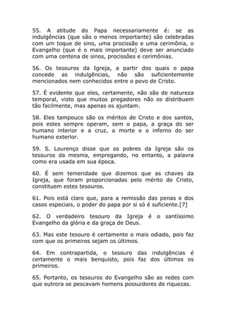 55. A atitude do Papa necessariamente é: se as
indulgências (que são o menos importante) são celebradas
com um toque de sino, uma procissão e uma cerimônia, o
Evangelho (que é o mais importante) deve ser anunciado
com uma centena de sinos, procissões e cerimônias.

56. Os tesouros da Igreja, a partir dos quais o papa
concede as indulgências, não são suficientemente
mencionados nem conhecidos entre o povo de Cristo.

57. É evidente que eles, certamente, não são de natureza
temporal, visto que muitos pregadores não os distribuem
tão facilmente, mas apenas os ajuntam.

58. Eles tampouco são os méritos de Cristo e dos santos,
pois estes sempre operam, sem o papa, a graça do ser
humano interior e a cruz, a morte e o inferno do ser
humano exterior.

59. S. Lourenço disse que os pobres da Igreja são os
tesouros da mesma, empregando, no entanto, a palavra
como era usada em sua época.

60. É sem temeridade que dizemos que as chaves da
Igreja, que foram proporcionadas pelo mérito de Cristo,
constituem estes tesouros.

61. Pois está claro que, para a remissão das penas e dos
casos especiais, o poder do papa por si só é suficiente.[7]

62. O verdadeiro tesouro da Igreja é         o santíssimo
Evangelho da glória e da graça de Deus.

63. Mas este tesouro é certamente o mais odiado, pois faz
com que os primeiros sejam os últimos.

64. Em contrapartida, o tesouro das indulgências é
certamente o mais benquisto, pois faz dos últimos os
primeiros.

65. Portanto, os tesouros do Evangelho são as redes com
que outrora se pescavam homens possuidores de riquezas.
 