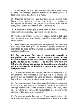 77. A afirmação de que nem mesmo São Pedro, caso fosse
o papa atualmente, poderia conceder maiores graças é
blasfêmia contra São Pedro e o Papa.

78. Dizemos contra isto que qualquer papa, mesmo São
Pedro, tem maiores graças que essas, a saber, o
Evangelho, as virtudes, as graças da administração (ou da
cura), etc., como está escrito em I.Coríntios XII.

79. É blasfêmia dizer que a cruz com as armas do papa,
insigneamente erguida, eqüivale à cruz de Cristo.

80. Terão que prestar contas os bispos, curas e teólogos
que permitem que semelhantes sermões sejam difundidos
entre o povo.

81. Essa licenciosa pregação de indulgências faz com que
não seja fácil nem para os homens doutos defender a
dignidade do papa contra calúnias ou questões, sem dúvida
argutas, dos leigos.

82. Por exemplo: Por que o papa não esvazia o
purgatório por causa do santíssimo amor e da
extrema necessidade das almas – o que seria a mais
justa de todas as causas –, se redime um número
infinito de almas por causa do funestíssimo dinheiro
para a construção da basílica – que é uma causa tão
insignificante?

83. Do mesmo modo: Por que se mantêm as exéquias e os
aniversários dos falecidos e por que ele não restitui ou
permite que se recebam de volta as doações efetuadas em
favor deles, visto que já não é justo orar pelos redimidos?

84. Do mesmo modo: Que nova piedade de Deus e do papa
é essa que, por causa do dinheiro, permite ao ímpio e
inimigo redimir uma alma piedosa e amiga de Deus, mas
não a redime por causa da necessidade da mesma alma
piedosa e dileta por amor gratuito?

85. Do mesmo modo: Por que os cânones penitenciais – de
fato e por desuso já há muito revogados e mortos – ainda
 