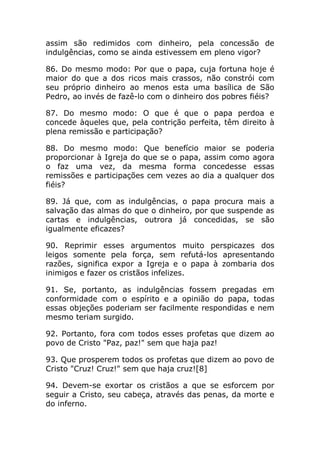 assim são redimidos com dinheiro, pela concessão de
indulgências, como se ainda estivessem em pleno vigor?

86. Do mesmo modo: Por que o papa, cuja fortuna hoje é
maior do que a dos ricos mais crassos, não constrói com
seu próprio dinheiro ao menos esta uma basílica de São
Pedro, ao invés de fazê-lo com o dinheiro dos pobres fiéis?

87. Do mesmo modo: O que é que o papa perdoa e
concede àqueles que, pela contrição perfeita, têm direito à
plena remissão e participação?

88. Do mesmo modo: Que benefício maior se poderia
proporcionar à Igreja do que se o papa, assim como agora
o faz uma vez, da mesma forma concedesse essas
remissões e participações cem vezes ao dia a qualquer dos
fiéis?

89. Já que, com as indulgências, o papa procura mais a
salvação das almas do que o dinheiro, por que suspende as
cartas e indulgências, outrora já concedidas, se são
igualmente eficazes?

90. Reprimir esses argumentos muito perspicazes dos
leigos somente pela força, sem refutá-los apresentando
razões, significa expor a Igreja e o papa à zombaria dos
inimigos e fazer os cristãos infelizes.

91. Se, portanto, as indulgências fossem pregadas em
conformidade com o espírito e a opinião do papa, todas
essas objeções poderiam ser facilmente respondidas e nem
mesmo teriam surgido.

92. Portanto, fora com todos esses profetas que dizem ao
povo de Cristo "Paz, paz!" sem que haja paz!

93. Que prosperem todos os profetas que dizem ao povo de
Cristo "Cruz! Cruz!" sem que haja cruz![8]

94. Devem-se exortar os cristãos a que se esforcem por
seguir a Cristo, seu cabeça, através das penas, da morte e
do inferno.
 
