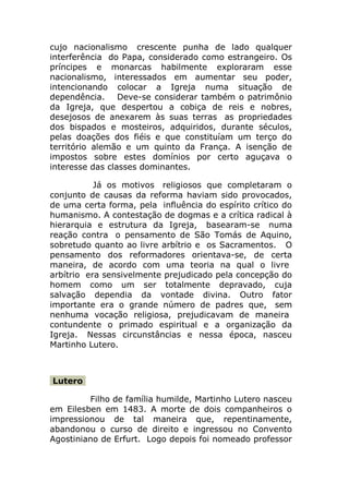 cujo nacionalismo crescente punha de lado qualquer
interferência do Papa, considerado como estrangeiro. Os
príncipes e monarcas habilmente exploraram esse
nacionalismo, interessados em aumentar seu poder,
intencionando colocar a Igreja numa situação de
dependência. Deve-se considerar também o patrimônio
da Igreja, que despertou a cobiça de reis e nobres,
desejosos de anexarem às suas terras as propriedades
dos bispados e mosteiros, adquiridos, durante séculos,
pelas doações dos fiéis e que constituíam um terço do
território alemão e um quinto da França. A isenção de
impostos sobre estes domínios por certo aguçava o
interesse das classes dominantes.

           Já os motivos religiosos que completaram o
conjunto de causas da reforma haviam sido provocados,
de uma certa forma, pela influência do espírito crítico do
humanismo. A contestação de dogmas e a crítica radical à
hierarquia e estrutura da Igreja, basearam-se numa
reação contra o pensamento de São Tomás de Aquino,
sobretudo quanto ao livre arbítrio e os Sacramentos. O
pensamento dos reformadores orientava-se, de certa
maneira, de acordo com uma teoria na qual o livre
arbítrio era sensivelmente prejudicado pela concepção do
homem como um ser totalmente depravado, cuja
salvação dependia da vontade divina. Outro fator
importante era o grande número de padres que, sem
nenhuma vocação religiosa, prejudicavam de maneira
contundente o primado espiritual e a organização da
Igreja. Nessas circunstâncias e nessa época, nasceu
Martinho Lutero.



Lutero

         Filho de família humilde, Martinho Lutero nasceu
em Eilesben em 1483. A morte de dois companheiros o
impressionou de tal maneira que, repentinamente,
abandonou o curso de direito e ingressou no Convento
Agostiniano de Erfurt. Logo depois foi nomeado professor
 