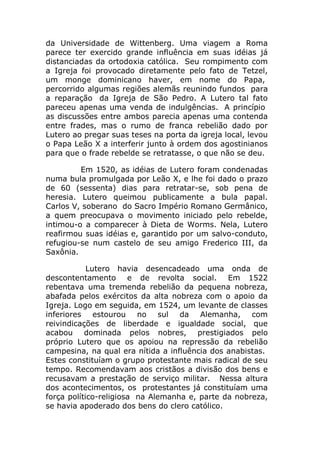 da Universidade de Wittenberg. Uma viagem a Roma
parece ter exercido grande influência em suas idéias já
distanciadas da ortodoxia católica. Seu rompimento com
a Igreja foi provocado diretamente pelo fato de Tetzel,
um monge dominicano haver, em nome do Papa,
percorrido algumas regiões alemãs reunindo fundos para
a reparação da Igreja de São Pedro. A Lutero tal fato
pareceu apenas uma venda de indulgências. A princípio
as discussões entre ambos parecia apenas uma contenda
entre frades, mas o rumo de franca rebelião dado por
Lutero ao pregar suas teses na porta da igreja local, levou
o Papa Leão X a interferir junto à ordem dos agostinianos
para que o frade rebelde se retratasse, o que não se deu.

         Em 1520, as idéias de Lutero foram condenadas
numa bula promulgada por Leão X, e lhe foi dado o prazo
de 60 (sessenta) dias para retratar-se, sob pena de
heresia. Lutero queimou publicamente a bula papal.
Carlos V, soberano do Sacro Império Romano Germânico,
a quem preocupava o movimento iniciado pelo rebelde,
intimou-o a comparecer à Dieta de Worms. Nela, Lutero
reafirmou suas idéias e, garantido por um salvo-conduto,
refugiou-se num castelo de seu amigo Frederico III, da
Saxônia.

            Lutero havia desencadeado uma onda de
descontentamento e de revolta social. Em 1522
rebentava uma tremenda rebelião da pequena nobreza,
abafada pelos exércitos da alta nobreza com o apoio da
Igreja. Logo em seguida, em 1524, um levante de classes
inferiores estourou no sul da Alemanha, com
reivindicações de liberdade e igualdade social, que
acabou dominada pelos nobres, prestigiados pelo
próprio Lutero que os apoiou na repressão da rebelião
campesina, na qual era nítida a influência dos anabistas.
Estes constituíam o grupo protestante mais radical de seu
tempo. Recomendavam aos cristãos a divisão dos bens e
recusavam a prestação de serviço militar. Nessa altura
dos acontecimentos, os protestantes já constituíam uma
força político-religiosa na Alemanha e, parte da nobreza,
se havia apoderado dos bens do clero católico.
 