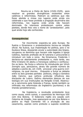 Reuniu-se a Dieta de Spira (1526-1529), para
resolver as grandes divergências existentes entre
católicos e reformistas. Pediram os católicos que não
fosse abolida a missa nos lugares onde ainda era
celebrada e que fosse proibida a pregação doutrinária dos
reformistas, nos lugares onde ainda não haviam
dominado. Os luteranos protestaram contra estes
pedidos, donde lhes veio o nome de "protestantes", pelo
qual ainda hoje são conhecidos.



Consequências

            Tal movimento expandiu-se pela Europa. Na
Suécia e Dinamarca o protestantismo tornou-se religião
oficial. Na Suécia, sua implantação foi política, pois o rei
Gustavo Wasa, desejando anular a autoridade dos bispos,
recuperou os domínios que haviam sido legados à Igreja
Católica, fazendo profissão de fé luterana e procurando-a
introduzir em todo o reino. Na Dinamarca, Frederido I
declarou-se abertamente protestante e, mais tarde, seu
filho Cristiano III aboliu a hierarquia católica e confiscou-
lhe os bens. Na Suíça a reforma foi introduzida por Ulrich
Zwinglio que, persuasivo, atraiu tão grande número de
adeptos a ponto de, em 1529, provocar uma guerra civil-
religiosa, na qual morreu. Enquanto a Suíça se debatia
entre os dois grandes partidos políticos, chega a Genebra
João Calvino, que sofrera profunda influência dos
discípulos de Lutero. Definiu elementos básicos de sua
teologia em sua Instituições da Religião Cristã. Alastrou-
se o calvinismo pela Holanda e França, tendo também se
infiltrado nos reformistas da Inglaterra (puritanos) e da
Irlanda (presbiterianos).

          Na Inglaterra, a revolução protestante teve
como causa, entre outras, o casamento de Henrique VIII
com Ana Bolena. O Soberano inglês era casado com
Catarina de Aragão, mas apaixonara-se por Ana Bolena e
pedira ao Papa Clemente VII a anulação de seu
casamento, usando como pretexto a suposta existência
 