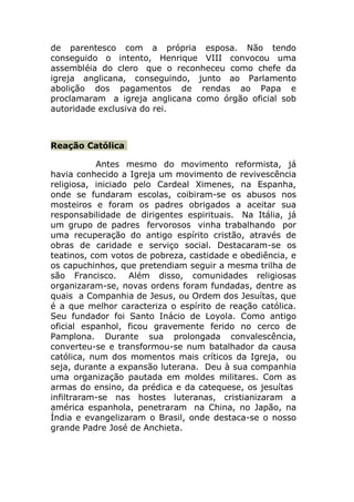 de parentesco com a própria esposa. Não tendo
conseguido o intento, Henrique VIII convocou uma
assembléia do clero que o reconheceu como chefe da
igreja anglicana, conseguindo, junto ao Parlamento
abolição dos pagamentos de rendas ao Papa e
proclamaram a igreja anglicana como órgão oficial sob
autoridade exclusiva do rei.



Reação Católica

           Antes mesmo do movimento reformista, já
havia conhecido a Igreja um movimento de revivescência
religiosa, iniciado pelo Cardeal Ximenes, na Espanha,
onde se fundaram escolas, coibiram-se os abusos nos
mosteiros e foram os padres obrigados a aceitar sua
responsabilidade de dirigentes espirituais. Na Itália, já
um grupo de padres fervorosos vinha trabalhando por
uma recuperação do antigo espírito cristão, através de
obras de caridade e serviço social. Destacaram-se os
teatinos, com votos de pobreza, castidade e obediência, e
os capuchinhos, que pretendiam seguir a mesma trilha de
são Francisco. Além disso, comunidades religiosas
organizaram-se, novas ordens foram fundadas, dentre as
quais a Companhia de Jesus, ou Ordem dos Jesuítas, que
é a que melhor caracteriza o espírito de reação católica.
Seu fundador foi Santo Inácio de Loyola. Como antigo
oficial espanhol, ficou gravemente ferido no cerco de
Pamplona. Durante sua prolongada convalescência,
converteu-se e transformou-se num batalhador da causa
católica, num dos momentos mais críticos da Igreja, ou
seja, durante a expansão luterana. Deu à sua companhia
uma organização pautada em moldes militares. Com as
armas do ensino, da prédica e da catequese, os jesuítas
infiltraram-se nas hostes luteranas, cristianizaram a
américa espanhola, penetraram na China, no Japão, na
Índia e evangelizaram o Brasil, onde destaca-se o nosso
grande Padre José de Anchieta.
 