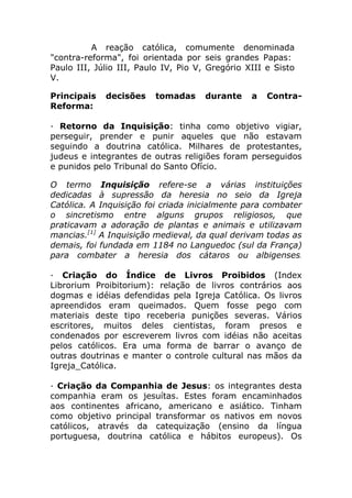 A reação católica, comumente denominada
"contra-reforma", foi orientada por seis grandes Papas:
Paulo III, Júlio III, Paulo IV, Pio V, Gregório XIII e Sisto
V.

Principais   decisões    tomadas      durante    a   Contra-
Reforma:

· Retorno da Inquisição: tinha como objetivo vigiar,
perseguir, prender e punir aqueles que não estavam
seguindo a doutrina católica. Milhares de protestantes,
judeus e integrantes de outras religiões foram perseguidos
e punidos pelo Tribunal do Santo Ofício.

O termo Inquisição refere-se a várias instituições
dedicadas à supressão da heresia no seio da Igreja
Católica. A Inquisição foi criada inicialmente para combater
o sincretismo entre alguns grupos religiosos, que
praticavam a adoração de plantas e animais e utilizavam
mancias.[1] A Inquisição medieval, da qual derivam todas as
demais, foi fundada em 1184 no Languedoc (sul da França)
para combater a heresia dos cátaros ou albigenses.

· Criação do Índice de Livros Proibidos (Index
Librorium Proibitorium): relação de livros contrários aos
dogmas e idéias defendidas pela Igreja Católica. Os livros
apreendidos eram queimados. Quem fosse pego com
materiais deste tipo receberia punições severas. Vários
escritores, muitos deles cientistas, foram presos e
condenados por escreverem livros com idéias não aceitas
pelos católicos. Era uma forma de barrar o avanço de
outras doutrinas e manter o controle cultural nas mãos da
Igreja_Católica.

· Criação da Companhia de Jesus: os integrantes desta
companhia eram os jesuítas. Estes foram encaminhados
aos continentes africano, americano e asiático. Tinham
como objetivo principal transformar os nativos em novos
católicos, através da catequização (ensino da língua
portuguesa, doutrina católica e hábitos europeus). Os
 
