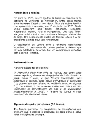 Matrimônio e família

Em abril de 1523, Lutero ajudou 12 freiras a escaparem do
cativeiro no Convento de Nimbschen. Entre essas freiras
encontrava-se Catarina von Bora, filha de nobre família,
com quem veio a se casar, em 13 de junho de 1525. Desta
união    nasceram    seis  filhos:  Johannes,    Elisabeth,
Magdalena, Martin, Paul e Margaretha. Dos seis filhos,
Margaretha foi a única que manteve a linhagem até os dias
de hoje. Um descendente ilustre da família Lutero é o ex-
presidente alemão Paul von Hindenburg.

O casamento de Lutero com a ex-freira cisterciense
incentivou o casamento de outros padres e freiras que
haviam adotado a Reforma. Foi um rompimento definitivo
com a Igreja Romana.



Anti-semitismo

Martinho Lutero foi anti-semita:

"A Alemanha deve ficar livre de judeus, aos quais após
serem expulsos, devem ser despojados de todo dinheiro e
jóias, prata e ouro, e que fossem incendiadas suas
sinagogas e escolas, suas casas derrubadas e destruídas
(…), postos sob um telheiro ou estábulo como os ciganos
(…), na miséria e no cativeiro assim que estes vermes
venenosos se lamentassem de nós e se queixassem
incessantemente a Deus". – "Sobre os judeus e suas
mentiras" de Martinho Lutero.



Algumas das principais teses (95 teses).

21. Erram, portanto, os pregadores de indulgências que
afirmam que a pessoa é absolvida de toda pena e salva
pelas indulgências do papa.
 