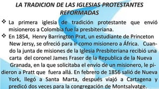  La primera iglesia de tradición protestante que envióLa primera iglesia de tradición protestante que envió
misioneros a Colombia fue la presbiteriana.misioneros a Colombia fue la presbiteriana.
 En 1854, Henry Barrington Prat, un estudiante de PrincetonEn 1854, Henry Barrington Prat, un estudiante de Princeton
New Jersy, se ofreció para ir como misionero a África. Cuan-New Jersy, se ofreció para ir como misionero a África. Cuan-
do la junta de misiones de la Iglesia Presbiteriana recibió unado la junta de misiones de la Iglesia Presbiteriana recibió una
carta del coronel James Fraser de la Republica de la Nuevacarta del coronel James Fraser de la Republica de la Nueva
Granada, en la que solicitaba el envío de un misionero, le pi-Granada, en la que solicitaba el envío de un misionero, le pi-
dieron a Pratt que fuera allá. En febrero de 1856 salió de Nuevadieron a Pratt que fuera allá. En febrero de 1856 salió de Nueva
York, llegó a Santa Marta, después viajó a Cartagena yYork, llegó a Santa Marta, después viajó a Cartagena y
predicó dos veces para la congregación de Montsalvatge.predicó dos veces para la congregación de Montsalvatge.
 