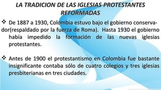  De 1887 a 1930, Colombia estuvo bajo el gobierno conserva-De 1887 a 1930, Colombia estuvo bajo el gobierno conserva-
dor(respaldado por la fuerza de Roma). Hasta 1930 el gobiernodor(respaldado por la fuerza de Roma). Hasta 1930 el gobierno
había impedido la formación de las nuevas iglesiashabía impedido la formación de las nuevas iglesias
protestantes.protestantes.
 Antes de 1900 el protestantismo en Colombia fue bastanteAntes de 1900 el protestantismo en Colombia fue bastante
insignificante contaba sólo de cuatro colegios y tres iglesiasinsignificante contaba sólo de cuatro colegios y tres iglesias
presbiterianas en tres ciudades.presbiterianas en tres ciudades.
 