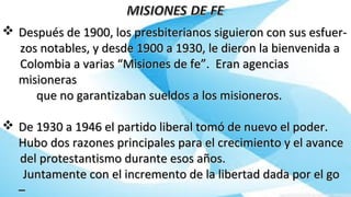  Después de 1900, los presbiterianos siguieron con sus esfuer-Después de 1900, los presbiterianos siguieron con sus esfuer-
zos notables, y desde 1900 a 1930, le dieron la bienvenida azos notables, y desde 1900 a 1930, le dieron la bienvenida a
Colombia a varias “Misiones de fe”. Eran agenciasColombia a varias “Misiones de fe”. Eran agencias
misionerasmisioneras
que no garantizaban sueldos a los misioneros.que no garantizaban sueldos a los misioneros.
 De 1930 a 1946 el partido liberal tomó de nuevo el poder.De 1930 a 1946 el partido liberal tomó de nuevo el poder.
Hubo dos razones principales para el crecimiento y el avanceHubo dos razones principales para el crecimiento y el avance
del protestantismo durante esos años.del protestantismo durante esos años.
Juntamente con el incremento de la libertad dada por el goJuntamente con el incremento de la libertad dada por el go
––
 