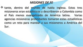  tante, dentro del mundo de habla inglesa. Estos trestante, dentro del mundo de habla inglesa. Estos tres
misioneros eran estadísticos y describieron a Colombia comomisioneros eran estadísticos y describieron a Colombia como
el País menos evangelizado de América latina. Variasel País menos evangelizado de América latina. Varias
agencias misioneras protestantes tomaron estas estadísticasagencias misioneras protestantes tomaron estas estadísticas
como un reto para mandar a sus misioneros a América delcomo un reto para mandar a sus misioneros a América del
Sur.Sur.
 