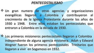 Un gran numero de otras agencias y organizacionesUn gran numero de otras agencias y organizaciones
evangélicas llegaron a Colombia y contribuyeron alevangélicas llegaron a Colombia y contribuyeron al
crecimiento de la Iglesia Protestante durante los años decrecimiento de la Iglesia Protestante durante los años de
1930 a 1948. Entre ellos estaban los pentecostales que1930 a 1948. Entre ellos estaban los pentecostales que
entraron a Colombia en la década de 1930.entraron a Colombia en la década de 1930.
 Los primeros misioneros pentecostales llegaron a ColombiaLos primeros misioneros pentecostales llegaron a Colombia
independiente de alguna agencia misionera. Adah y Edwardindependiente de alguna agencia misionera. Adah y Edward
Wegner fueron los primeros pentecostales Trinitarios queWegner fueron los primeros pentecostales Trinitarios que
llegaron a vivir en Sogamoso en 1932.llegaron a vivir en Sogamoso en 1932.
 