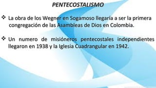  La obra de los Wegner en Sogamoso llegaría a ser la primeraLa obra de los Wegner en Sogamoso llegaría a ser la primera
congregación de las Asambleas de Dios en Colombia.congregación de las Asambleas de Dios en Colombia.
 Un numero de misióneros pentecostales independientesUn numero de misióneros pentecostales independientes
llegaron en 1938 y la Iglesia Cuadrangular en 1942.llegaron en 1938 y la Iglesia Cuadrangular en 1942.
 