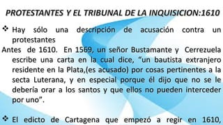  Hay sólo una descripción de acusación contra unHay sólo una descripción de acusación contra un
protestantesprotestantes
Antes de 1610. En 1569, un señor Bustamante y CerrezuelaAntes de 1610. En 1569, un señor Bustamante y Cerrezuela
escribe una carta en la cual dice, “un bautista extranjeroescribe una carta en la cual dice, “un bautista extranjero
residente en la Plata,(es acusado) por cosas pertinentes a laresidente en la Plata,(es acusado) por cosas pertinentes a la
secta Luterana, y en especial porque él dijo que no se lesecta Luterana, y en especial porque él dijo que no se le
debería orar a los santos y que ellos no pueden intercederdebería orar a los santos y que ellos no pueden interceder
por uno”.por uno”.
 El edicto de Cartagena que empezó a regir en 1610,El edicto de Cartagena que empezó a regir en 1610,
 