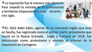 La inquisición fue la manera más eficienteLa inquisición fue la manera más eficiente
Para impedir la entrada de los protestantesPara impedir la entrada de los protestantes
a territorios hispanoamericanos durantea territorios hispanoamericanos durante
tres siglo.tres siglo.
En 1622 Adán Edón, agente de un mercante inglés que vivíaEn 1622 Adán Edón, agente de un mercante inglés que vivía
en Sevilla, fue registrado como el primer mártir protestante queen Sevilla, fue registrado como el primer mártir protestante que
murió en la Nueva Granada. Llegó a Cumaná en 1618, fuemurió en la Nueva Granada. Llegó a Cumaná en 1618, fue
denunciado como protestante y enviado al tribunal de ladenunciado como protestante y enviado al tribunal de la
inquisición en Cartagena.inquisición en Cartagena.
 