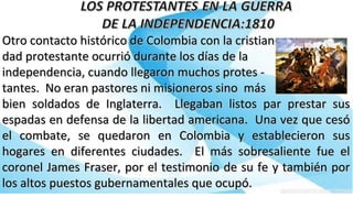 Otro contacto histórico de Colombia con la cristian-Otro contacto histórico de Colombia con la cristian-
dad protestante ocurrió durante los días de ladad protestante ocurrió durante los días de la
independencia, cuando llegaron muchos protes -independencia, cuando llegaron muchos protes -
tantes. No eran pastores ni misioneros sino mástantes. No eran pastores ni misioneros sino más
bien soldados de Inglaterra. Llegaban listos par prestar susbien soldados de Inglaterra. Llegaban listos par prestar sus
espadas en defensa de la libertad americana. Una vez que cesóespadas en defensa de la libertad americana. Una vez que cesó
el combate, se quedaron en Colombia y establecieron susel combate, se quedaron en Colombia y establecieron sus
hogares en diferentes ciudades. El más sobresaliente fue elhogares en diferentes ciudades. El más sobresaliente fue el
coronel James Fraser, por el testimonio de su fe y también porcoronel James Fraser, por el testimonio de su fe y también por
los altos puestos gubernamentales que ocupó.los altos puestos gubernamentales que ocupó.
 
