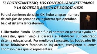 Para el comienzo del siglo XIX, hubo un gran numeroPara el comienzo del siglo XIX, hubo un gran numero
de colegios de primaria en Inglaterra que operabande colegios de primaria en Inglaterra que operaban
bajo el sistema lancasteriano.bajo el sistema lancasteriano.
El libertador Simón Bolívar fue el primero en pedir la ayuda deEl libertador Simón Bolívar fue el primero en pedir la ayuda de
Lancaster, quien viajó a Caracas a establecer su celebradoLancaster, quien viajó a Caracas a establecer su celebrado
sistema educacional. Por medio de Lancaster, las Sociedades Bí-sistema educacional. Por medio de Lancaster, las Sociedades Bí-
blicas británicas y foráneas de Inglaterra, escogieron a Jamesblicas británicas y foráneas de Inglaterra, escogieron a James
Thomson para que lo representara.Thomson para que lo representara.
 