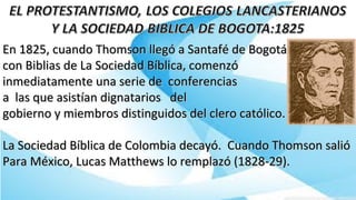 En 1825, cuando Thomson llegó a Santafé de BogotáEn 1825, cuando Thomson llegó a Santafé de Bogotá
con Biblias de La Sociedad Bíblica, comenzócon Biblias de La Sociedad Bíblica, comenzó
inmediatamente una serie de conferenciasinmediatamente una serie de conferencias
a las que asistían dignatarios dela las que asistían dignatarios del
gobierno y miembros distinguidos del clero católico.gobierno y miembros distinguidos del clero católico.
La Sociedad Bíblica de Colombia decayó. Cuando Thomson salióLa Sociedad Bíblica de Colombia decayó. Cuando Thomson salió
Para México, Lucas Matthews lo remplazó (1828-29).Para México, Lucas Matthews lo remplazó (1828-29).
 