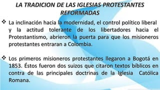  La inclinación hacia la modernidad, el control político liberalLa inclinación hacia la modernidad, el control político liberal
y la actitud tolerante de los libertadores hacia ely la actitud tolerante de los libertadores hacia el
Protestantismo, abrieron la puerta para que los misionerosProtestantismo, abrieron la puerta para que los misioneros
protestantes entraran a Colombia.protestantes entraran a Colombia.
 Los primeros misioneros protestantes llegaron a Bogotá enLos primeros misioneros protestantes llegaron a Bogotá en
1853. Éstos fueron dos suizos que citaron textos bíblicos en1853. Éstos fueron dos suizos que citaron textos bíblicos en
contra de las principales doctrinas de la Iglesia Católicacontra de las principales doctrinas de la Iglesia Católica
Romana.Romana.
 