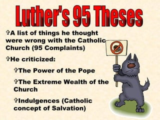 Luther's 95 Theses A list of things he thought were wrong with the Catholic Church (95 Complaints) He criticized: The Power of the Pope The Extreme Wealth of the Church Indulgences (Catholic concept of Salvation) 