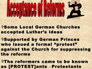 Acceptance of Reforms Some Local German Churches accepted Luther’s ideas Supported by German Princes who issued a formal “protest” against the Church for suppressing the reforms The reformers came to be known as [PROTEST]ants   -  Protestants 