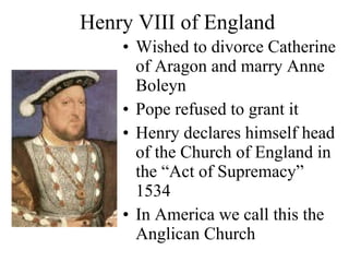 Henry VIII of England Wished to divorce Catherine of Aragon and marry Anne Boleyn Pope refused to grant it Henry declares himself head of the Church of England in the “Act of Supremacy” 1534 In America we call this the Anglican Church 