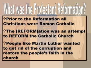 What was the Protestant Reformation? Prior to the Reformation all Christians were Roman Catholic The [REFORM]ation was an attempt to REFORM the Catholic Church People like Martin Luther wanted to get rid of the corruption and restore the people’s faith in the church 