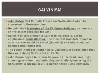 CALVINISM

 John Calvin fled Catholic France for Switzerland when he
  converted to Protestantism
 He published Institutes of the Christian Religion , a summary
  of Protestant religious thought
 Calvin was very similar to Luther in his beliefs, but he
  emphasized predestination, the idea that God determined in
  advance who would be saved (the elect) and who would be
  damned (the reprobate)
 The belief in predestination gave Calvinists the conviction that
  they were doing God‟s work on Earth
 John Calvin began to reform Geneva, Switzerland, creating a
  church government and enforcing moral discipline using the
  Consistory, a special court to punish those living immoraly
 