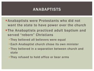 ANABAPTISTS

Anabaptists were Protestants who did not
 want the state to have power over the church
The Anabaptists practiced adult baptism and
 served “reborn” Christians
  They believed all believers were equal
  Each Anabaptist church chose its own minister
  They believed in a separation between church and
   state
  They refused to hold office or bear arms
 