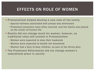 EFFECTS ON ROLE OF WOMEN

 Protestantism helped develop a new view of the family
   Special holiness associated with priests was eliminated
   Protestant preachers were often married, and the family was placed
    as the center of human life
 Reality did not change much for women, however, as
  traditional roles still existed in Protestantism:
   Women were expected to obey their husbands
   Women were expected to handle the household
   Women had a duty to bear children, as part of the divine plan
 The Protestant Reformation did not change women‟s
  subordinate place in society
 