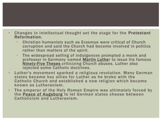 •   Changes in intellectual thought set the stage for the Protestant
    Reformation.
     • Christian humanists such as Erasmus were critical of Church
        corruption and said the Church had become involved in politics
        rather than matters of the spirit.
     • The widespread selling of indulgences prompted a monk and
        professor in Germany named Martin Luther to issue his famous
        Ninety-Five Theses criticizing Church abuses. Luther also
        rejected some Catholic doctrines.
•   Luther's movement sparked a religious revolution. Many German
    states became key allies for Luther as he broke with the
    Catholic Church and established a new religion which became
    known as Lutheranism.
•   The emperor of the Holy Roman Empire was ultimately forced by
    the Peace of Augsburg to let German states choose between
    Catholicism and Lutheranism.
 