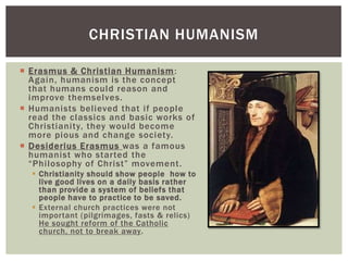 CHRISTIAN HUMANISM

 Erasmus & Christian Humanism :
  Again, humanism is the concept
  that humans could reason and
  improve themselves.
 Humanists believed that if people
  read the classics and basic works of
  Christianity, they would become
  more pious and change society.
 Desiderius Erasmus was a famous
  humanist who started the
  “Philosophy of Christ” movement.
   Christianity should show people how to
    live good lives on a daily basis rather
    than provide a system of beliefs that
    people have to practice to be saved.
   External church practices were not
    important (pilgrimages, fasts & relics)
    He sought reform of the Catholic
    church, not to break away.
 