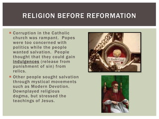 RELIGION BEFORE REFORMATION

 Corruption in the Catholic
  church was rampant. Popes
  were too concerned with
  politics while the people
  wanted salvation. People
  thought that they could gain
  indulgences (release from
  punishment of sin) from
  relics.
 Other people sought salvation
  through mystical movements
  such as Modern Devotion.
  Downplayed religious
  dogma, but stressed the
  teachings of Jesus.
 