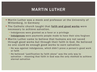 MARTIN LUTHER

 Martin Luther was a monk and professor at the University of
  Wittenberg, in Germany
 The Catholic church taught that faith and good works were
  necessary to achieve salvation.
   Indulgences were granted as a favor or a privilege
   Indulgences were payments people made to have their sins forgiven
 Martin Luther came to believe that humans are not saved
  through good works but through their faith in God. He believed
  no one could do enough good works to earn salvation.
   He was against indulgences, which didn‟t prove a person‟s good work
    or faith
   He believed “justification by faith alone” was the only way to
    salvation – meaning that faith in God was the only method to achieve
    eternal salvation
 