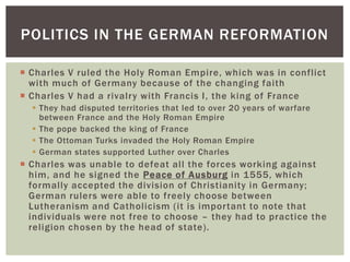 POLITICS IN THE GERMAN REFORMATION

 Charles V ruled the Holy Roman Empire, which was in conflict
  with much of Germany because of the changing faith
 Charles V had a rivalry with Francis I, the king of France
   They had disputed territories that led to over 20 years of warfare
    between France and the Holy Roman Empire
   The pope backed the king of France
   The Ottoman Turks invaded the Holy Roman Empire
   German states supported Luther over Charles
 Charles was unable to defeat all the forces working against
  him, and he signed the Peace of Ausburg in 1555, which
  formally accepted the division of Christianity in Germany;
  German rulers were able to freely choose between
  Lutheranism and Catholicism (it is important to note that
  individuals were not free to choose – they had to practice the
  religion chosen by the head of state).
 
