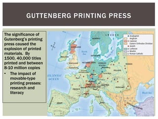 GUTTENBERG PRINTING PRESS

The significance of
Gutenberg‟s printing
press caused the
explosion of printed
materials. By
1500, 40,000 titles
printed and between
8-10 million copies
• The impact of
   movable-type
   printing presses:
   research and
   literacy
 