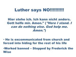 Luther says NO!!!!!!!!!!

  Hier stehe ich. Ich kann nicht anders.
  Gott helfe mir. Amen." ("Here I stand. I
    can do nothing else. God help me.
                 Amen.")

• He is excommunicated from church and
forced into hiding for the rest of his life
•Worked banned – Stopped by Frederick the
Wise
 