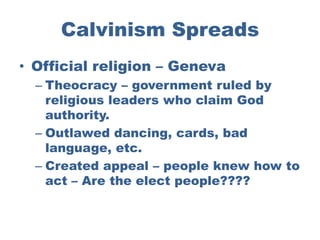 Calvinism Spreads
• Official religion – Geneva
  – Theocracy – government ruled by
    religious leaders who claim God
    authority.
  – Outlawed dancing, cards, bad
    language, etc.
  – Created appeal – people knew how to
    act – Are the elect people????
 