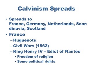 Calvinism Spreads
• Spreads to
  France, Germany, Netherlands, Scan
  dinavia, Scotland
• France
  – Huguenots
  – Civil Wars (1562)
  – King Henry IV – Edict of Nantes
    • Freedom of religion
    • Some political rights
 