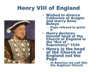Henry VIII of England
        • Wished to divorce
          Catherine of Aragon
          and marry Anne
          Boleyn
          – Pope refused to grant
            it
        • Henry declares
          himself head of the
          Church of England in
          the “Act of
          Supremacy” 1534
        • Henry is the head
          of the Church of
          England not the
          Pope
          – In America we call this
            the Anglican Church
 